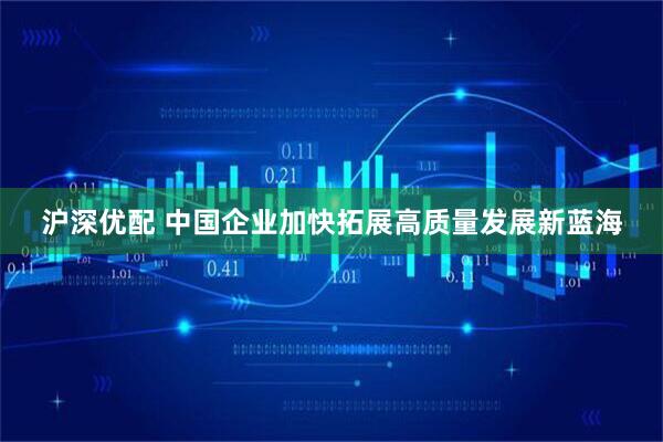 沪深优配 中国企业加快拓展高质量发展新蓝海
