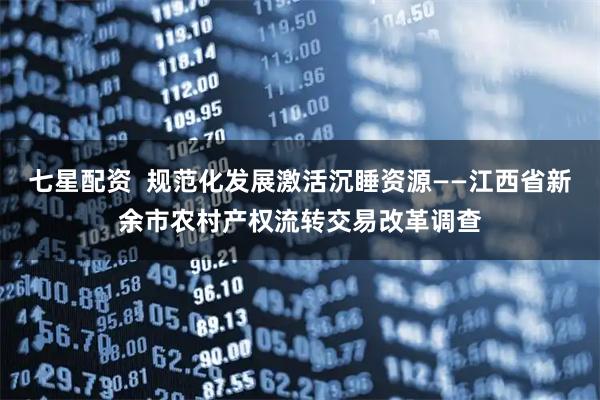 七星配资  规范化发展激活沉睡资源——江西省新余市农村产权流转交易改革调查