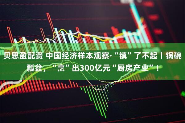 贝思盈配资 中国经济样本观察·“镇”了不起丨锅碗瓢盆，“烹”出300亿元“厨房产业”！