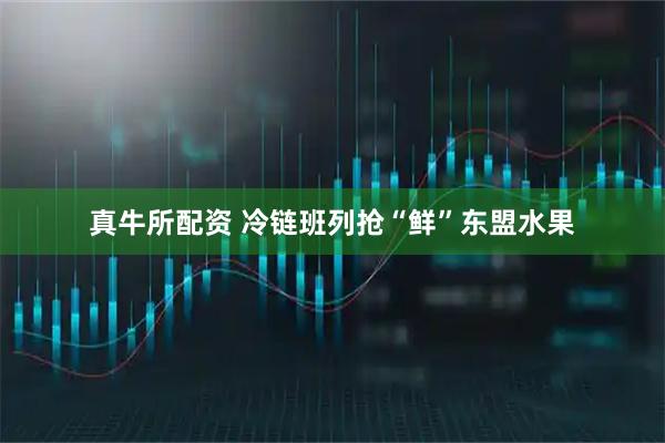 真牛所配资 冷链班列抢“鲜”东盟水果