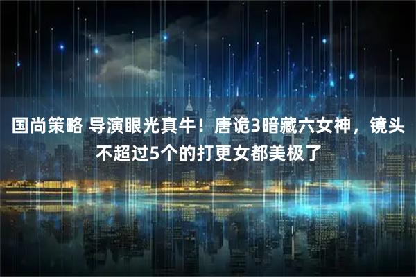 国尚策略 导演眼光真牛！唐诡3暗藏六女神，镜头不超过5个的打更女都美极了