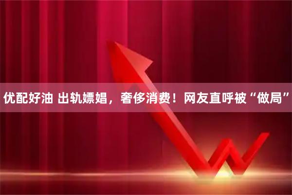 优配好油 出轨嫖娼，奢侈消费！网友直呼被“做局”