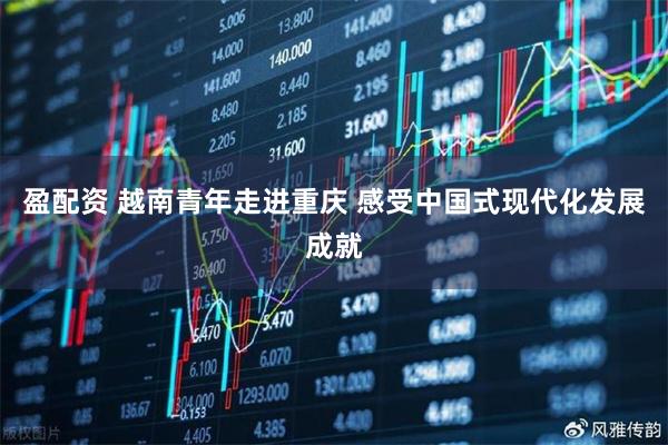 盈配资 越南青年走进重庆 感受中国式现代化发展成就