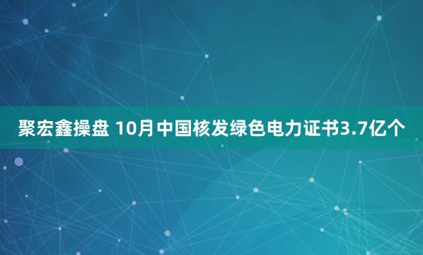 聚宏鑫操盘 10月中国核发绿色电力证书3.7亿个