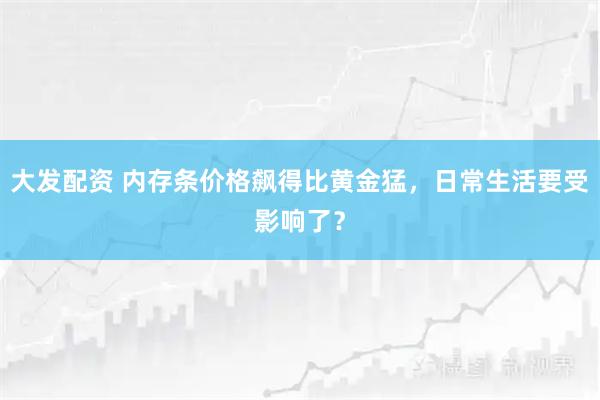 大发配资 内存条价格飙得比黄金猛，日常生活要受影响了？
