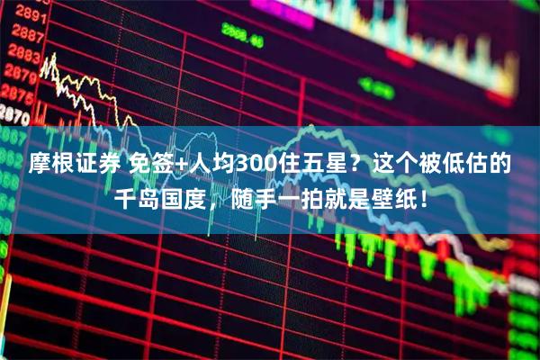 摩根证券 免签+人均300住五星？这个被低估的千岛国度，随手一拍就是壁纸！