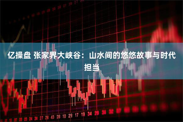 亿操盘 张家界大峡谷：山水间的悠悠故事与时代担当