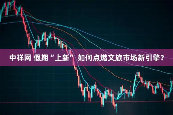 中祥网 假期“上新” 如何点燃文旅市场新引擎？