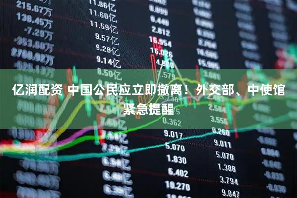 亿润配资 中国公民应立即撤离！外交部、中使馆紧急提醒