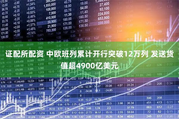 证配所配资 中欧班列累计开行突破12万列 发送货值超4900亿美元