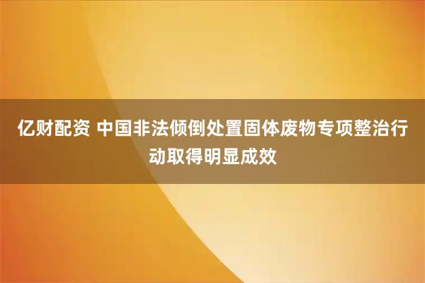 亿财配资 中国非法倾倒处置固体废物专项整治行动取得明显成效