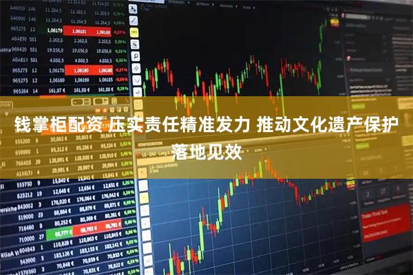 钱掌柜配资 压实责任精准发力 推动文化遗产保护落地见效