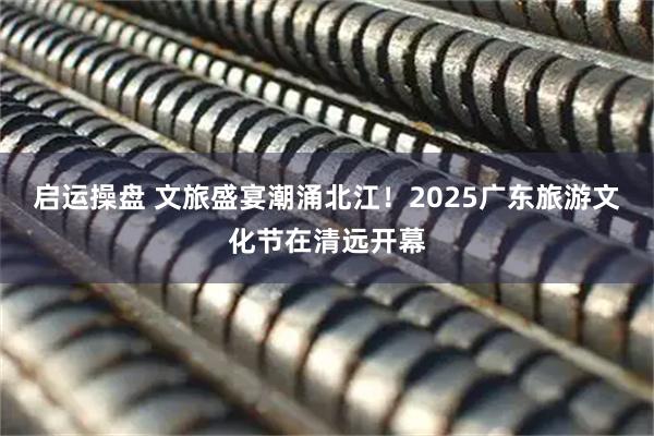 启运操盘 文旅盛宴潮涌北江！2025广东旅游文化节在清远开幕