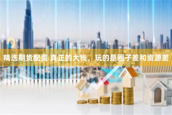 精选期货配资 真正的大钱，玩的是圈子差和资源差