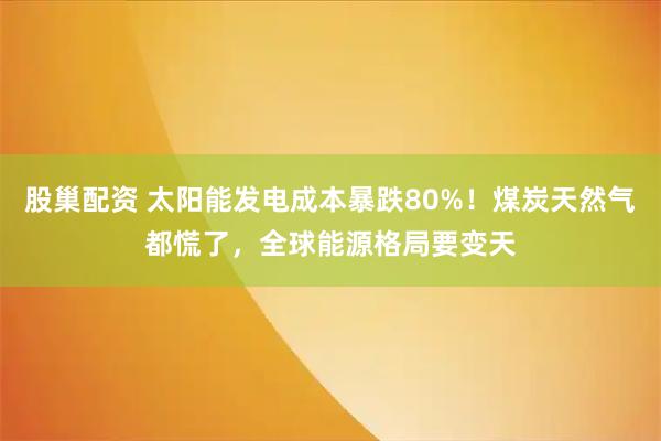 股巢配资 太阳能发电成本暴跌80%！煤炭天然气都慌了，全球能源格局要变天