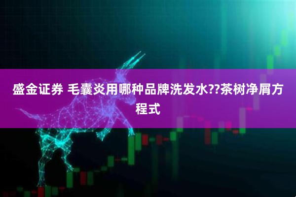 盛金证券 毛囊炎用哪种品牌洗发水??茶树净屑方程式