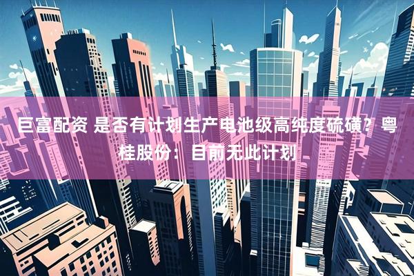 巨富配资 是否有计划生产电池级高纯度硫磺？粤桂股份：目前无此计划