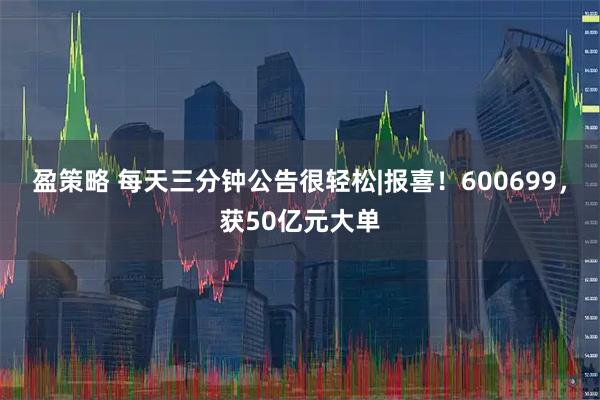 盈策略 每天三分钟公告很轻松|报喜！600699，获50亿元大单
