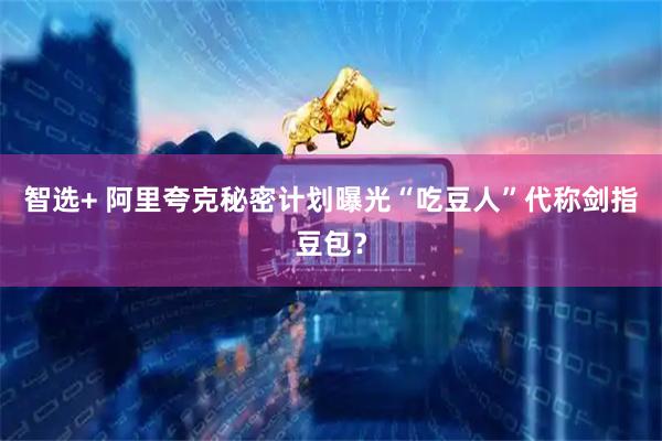 智选+ 阿里夸克秘密计划曝光“吃豆人”代称剑指豆包？