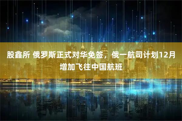 股鑫所 俄罗斯正式对华免签，俄一航司计划12月增加飞往中国航班