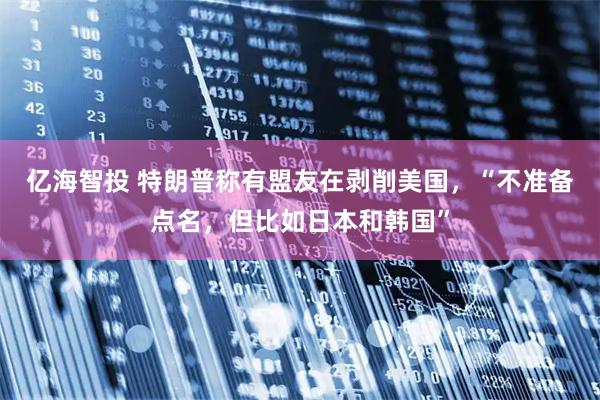 亿海智投 特朗普称有盟友在剥削美国，“不准备点名，但比如日本和韩国”