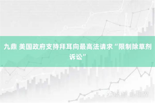 九鼎 美国政府支持拜耳向最高法请求“限制除草剂诉讼”