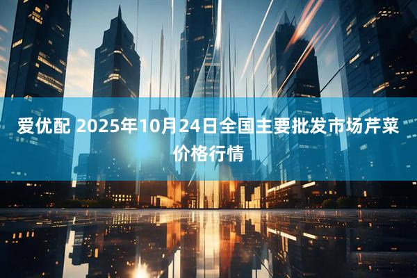 爱优配 2025年10月24日全国主要批发市场芹菜价格行情