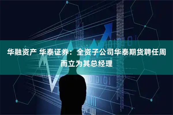 华融资产 华泰证券：全资子公司华泰期货聘任周而立为其总经理