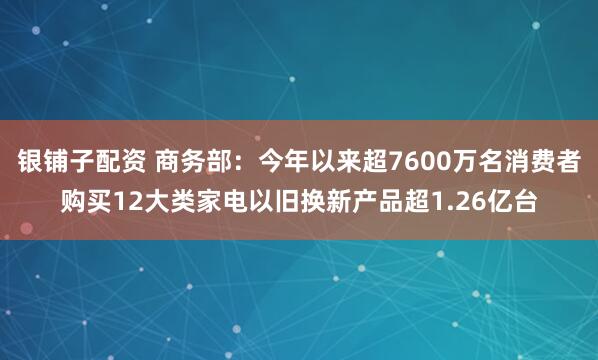 银铺子配资 商务部：今年以来超7600万名消费者购买12大类家电以旧换新产品超1.26亿台