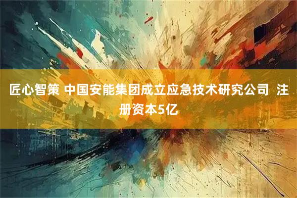 匠心智策 中国安能集团成立应急技术研究公司  注册资本5亿
