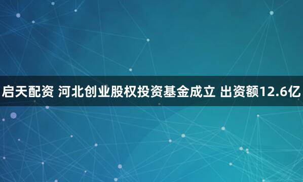 启天配资 河北创业股权投资基金成立 出资额12.6亿
