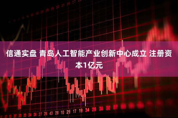 信通实盘 青岛人工智能产业创新中心成立 注册资本1亿元