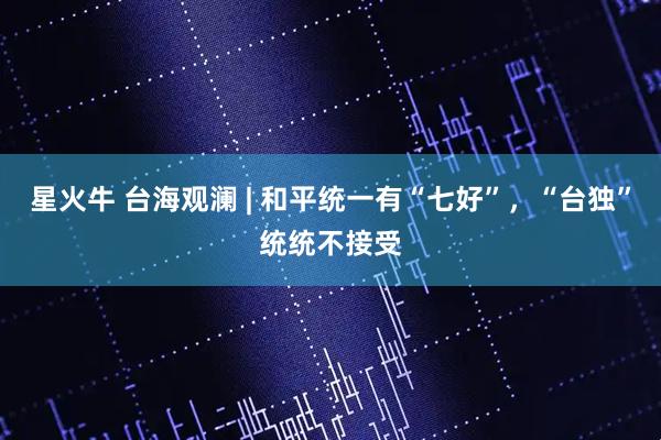 星火牛 台海观澜 | 和平统一有“七好”，“台独”统统不接受