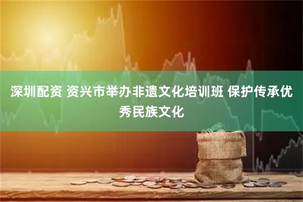 深圳配资 资兴市举办非遗文化培训班 保护传承优秀民族文化