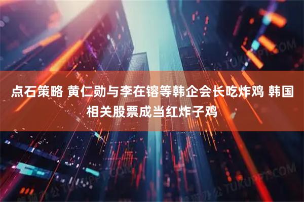 点石策略 黄仁勋与李在镕等韩企会长吃炸鸡 韩国相关股票成当红炸子鸡
