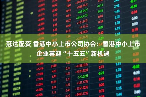 冠达配资 香港中小上市公司协会：香港中小上市企业喜迎“十五五”新机遇