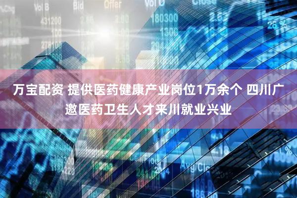 万宝配资 提供医药健康产业岗位1万余个 四川广邀医药卫生人才来川就业兴业