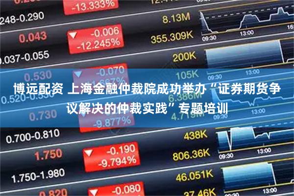 博远配资 上海金融仲裁院成功举办“证券期货争议解决的仲裁实践”专题培训