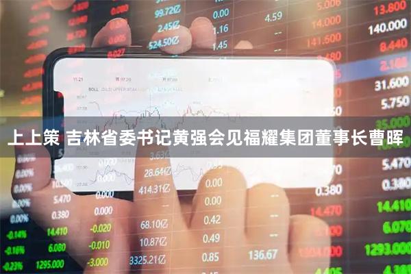 上上策 吉林省委书记黄强会见福耀集团董事长曹晖