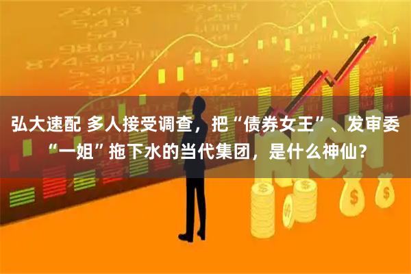 弘大速配 多人接受调查，把“债券女王”、发审委“一姐”拖下水的当代集团，是什么神仙？