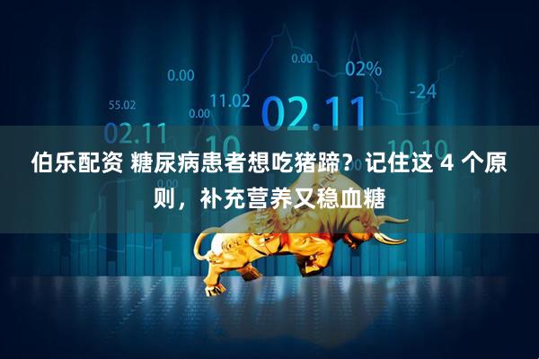 伯乐配资 糖尿病患者想吃猪蹄？记住这 4 个原则，补充营养又稳血糖