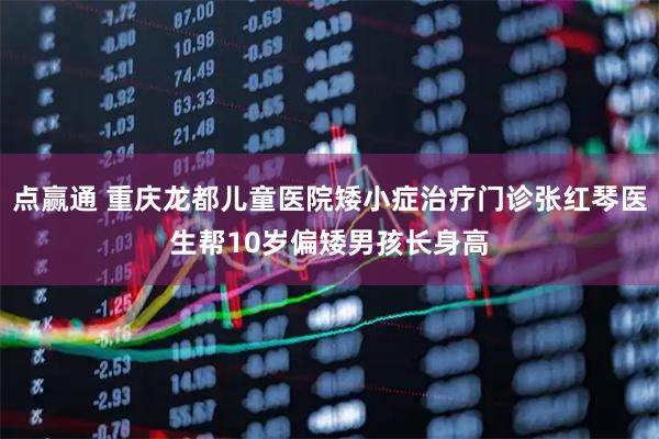 点赢通 重庆龙都儿童医院矮小症治疗门诊张红琴医生帮10岁偏矮男孩长身高