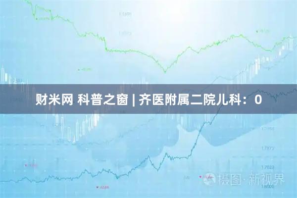 财米网 科普之窗 | 齐医附属二院儿科：0