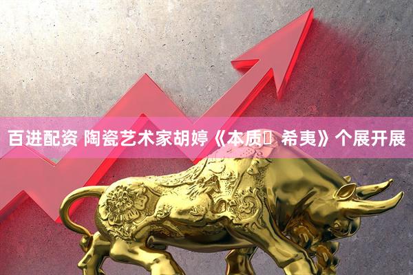 百进配资 陶瓷艺术家胡婷《本质・希夷》个展开展