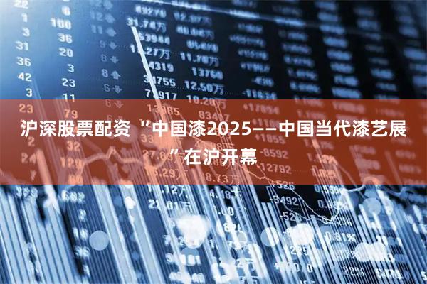 沪深股票配资 “中国漆2025——中国当代漆艺展”在沪开幕