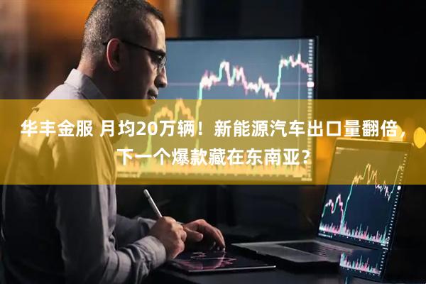 华丰金服 月均20万辆！新能源汽车出口量翻倍，下一个爆款藏在东南亚？
