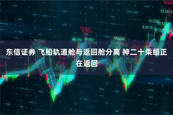 东信证券 飞船轨道舱与返回舱分离 神二十乘组正在返回