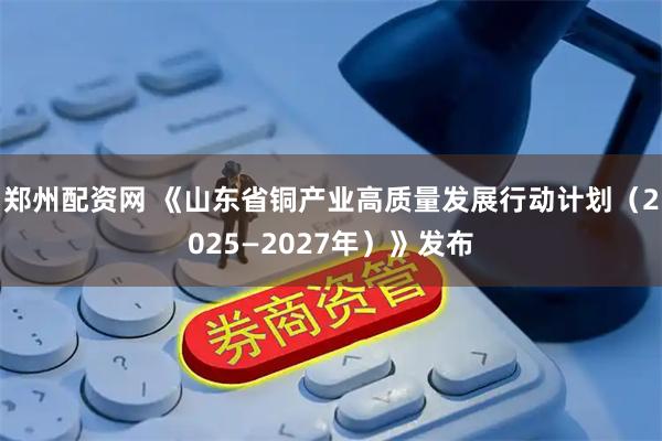郑州配资网 《山东省铜产业高质量发展行动计划（2025—2027年）》发布
