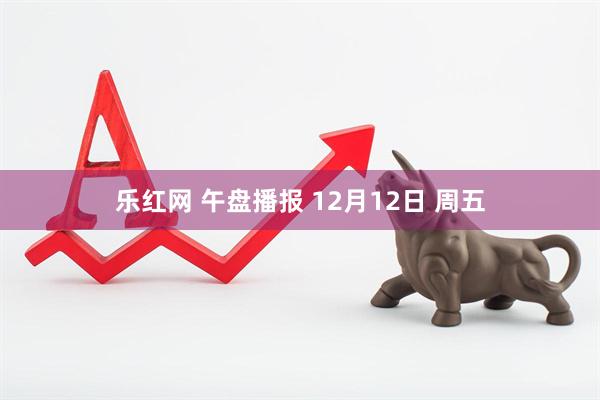 乐红网 午盘播报 12月12日 周五