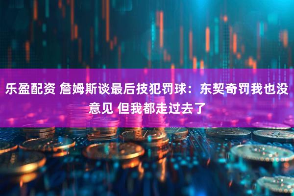 乐盈配资 詹姆斯谈最后技犯罚球：东契奇罚我也没意见 但我都走过去了